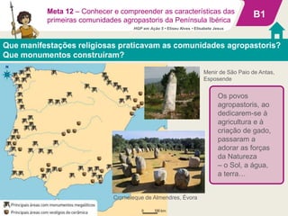 B1
Que manifestações religiosas praticavam as comunidades agropastoris?
Que monumentos construíram?
Cromeleque de Almendres, Évora
Os povos
agropastoris, ao
dedicarem-se à
agricultura e à
criação de gado,
passaram a
adorar as forças
da Natureza
– o Sol, a água,
a terra…
Meta 12 – Conhecer e compreender as características das
primeiras comunidades agropastoris da Península Ibérica
Menir de São Paio de Antas,
Esposende
HGP em Ação 5 • Eliseu Alves • Elisabete Jesus
 