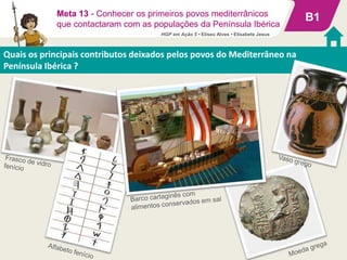 B1
Quais os principais contributos deixados pelos povos do Mediterrâneo na
Península Ibérica ?
Meta 13 - Conhecer os primeiros povos mediterrânicos
que contactaram com as populações da Península Ibérica
HGP em Ação 5 • Eliseu Alves • Elisabete Jesus
 
