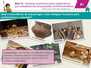 B1
Qual a importância da arqueologia e dos vestígios humanos para
conhecermos o passado?
Meta 13 - Conhecer os primeiros povos mediterrânicos
que contactaram com as populações da Península Ibérica
Arqueologia: ciência que, através dos vestígios
materiais deixados pelos seres humanos ao
longo do tempo, tenta reconstruir a vida dos
nossos antepassados.
HGP em Ação 5 • Eliseu Alves • Elisabete Jesus
 