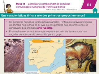 Gravuras rupestres do Vale do Coa (Portugal) Bisonte, Gruta de Altamira (Espanha)
• Os primeiros humanos também foram artistas. Pintaram e gravaram figuras
de animais nas rochas ao ar livre ou nas paredes das cavernas onde se
abrigavam. É a chamada arte rupestre.
• Provavelmente, acreditavam que ao pintarem animais teriam sorte nas
caçadas ou abundância de comida para o grupo.
B1
Que características tinha a arte dos primeiros grupos humanos?
Meta 11 – Conhecer e compreender as primeiras
comunidades humanas da Península Ibérica
HGP em Ação 5 • Eliseu Alves • Elisabete Jesus
 