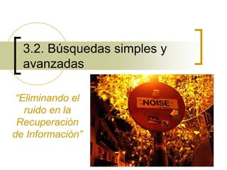 1
3.2. Búsquedas simples y
avanzadas
“Eliminando el
ruido en la
Recuperación
de Información”
 