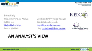 Brent Kelly
President/Principal Analyst
KelCor, Inc.
bkelly@kelcor.com
Twitter:@ebkell

Vice President/Principal Analyst
Constellation Research
brent@constellationr.com
blog: uccinsider@blogspot.com

AN ANALYST’S VIEW
1
11/25/2013

 