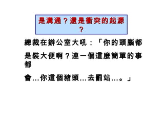是溝通？還是衝突的起源？ 總裁在辦公室大吼：「你的頭腦都 是裝大便啊？連一個這麼簡單的事都 會…你這個豬頭…去罰站…。」 　　 