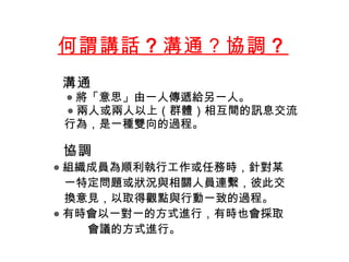 何謂講話 ？ 溝通？協調 ？    溝通 ◎ 將「意思」由一人傳遞給另一人 。 ◎ 兩人或兩人以上（群體）相互間的訊息交流 行為 ， 是 一種雙向的過程 。      協調 ◎ 組織成員為順利執行工作或任務時 ， 針對某 一特定問題或狀況與相關人員連繫，彼此交 換意見，以取得觀點與行動一致的過程 。 ◎ 有時會以一對一的方式進行，有時也會採取 會議的方式進行。 