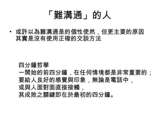 「難溝通」的人  或許以為難溝通是的個性使然，但更主要的原因其實是沒有使用正確的交談方法 四分鐘哲學 一開始的前四分鐘，在任何情境都是非常重要的； 要給人良好的感覺與印象，無論是電話中， 或與人面對面直接接觸， 其成敗之關鍵即在於最初的四分鐘。 