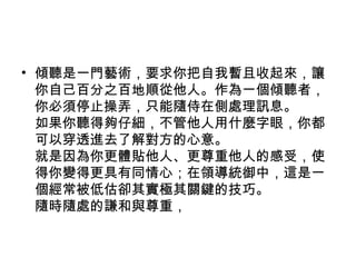 • 傾聽是一門藝術，要求你把自我暫且收起來，讓
  你自己百分之百地順從他人。作為一個傾聽者，
  你必須停止操弄，只能隨侍在側處理訊息。
  如果你聽得夠仔細，不管他人用什麼字眼，你都
  可以穿透進去了解對方的心意。
  就是因為你更體貼他人、更尊重他人的感受，使
  得你變得更具有同情心；在領導統御中，這是一
  個經常被低估卻其實極其關鍵的技巧。
  隨時隨處的謙和與尊重，
 