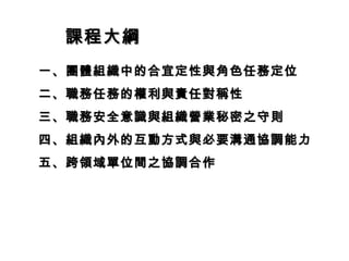 課程大綱
一、團體組織中的合宜定性與角色任務定位
二、職務任務的權利與責任對稱性
三、職務安全意識與組織營業秘密之守則
四、組織內外的互動方式與必要溝通協調能力
五、跨領域單位間之協調合作
 