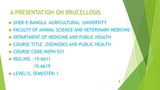A PRESENTATION ON BRUCELLOSIS
 SHER-E-BANGLA AGRICULTURAL UNIVERSITY
 FACULTY OF ANIMAL SCIENCE AND VETERINARY MEDICINE
 DEPARTMENT OF MEDICINE AND PUBLIC HEALTH
 COURSE TITLE :ZOONOSES AND PUBLIC HEALTH
 COURSE CODE:MEPH 531
 REG.NO. :15-6611
15-6619
 LEVEL:5, SEMESTER: l
1
 