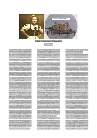 DÍLIA BRANDÃO FERNANDES
Os medos
As pessoas cultivavam a
superstição, toda a gente
tinha algo para contar de
sobrenatural que, de
algum modo, alguém
tinha visto ou
presenciado. Falavam, ao
serão, em reuniões
familiares. Na luz da
lareira quem duvidaria da
veracidade de tais
narrativas? As crianças
ouviam as histórias
contadas como
verdadeiras e, desta
forma, passavam a fazer
parte das suas memórias,
recordações da infância
fortemente reforçadas
pela imaginação dos
petizes. As crianças
passavam facilmente de
recetores a emissores
destas histórias e, como
quem conta um conto
acrescenta um ponto,
como um novelo, as
histórias dos mais velhos
acrescentavam-se às
vivências dos mais novos,
numa teia entretecida que
constitui a tradição oral.
Estamos em Montemor
em anos bastante
recuados. Na Vila havia
locais especiais onde
"apareciam" os medos, e
ai de quem duvidasse de
tais achamentos e,
principalmente, da
palavra de quem os tinha
observado. Na Rua Dr.
José Galvão pelas dez
horas da noite (hora dos
medos) um caixão a
rastejar atravessava a rua
e, sumia-se num bueiro
grande que existia
encostado à casa do
fidalgo José Fortunato;
hoje tudo desaparecido,
casa, bueiro e fidalgo.
Outro local apontado era
um poço (de água)
empedrado situado numa
terra do mesmo fidalgo,
na estrada que liga a Vila
de Montemor à Barca, já
perto da antiga ponte.
Mas não menos
assustador era a baixeira
do Cano, frente à Quinta
do mesmo nome, a
caminho do Areal e do
Moinho da Mata, é aqui o
local desta história:
- Mariana era costureira e
ia laborar aos dias na
casa das freguesas. Ia a
pé e carregava a máquina
de costura à cabeça,
chamada máquina de
mão, porque isenta de
pedal, tinha uma
manivela que era
acoplada à roda e era
acionada pela mão da
costureira. A jorna
começava na alvorada e
terminava ao entardecer.
Comia qualquer coisa, na
casa da patroa, e só
depois regressava a sua
casa. Uma tarde, no
regresso da casa de uma
família do Areal,
encontrou a comadre
Júlia também de
Montemor e, lado a lado,
animadas pela
companhia recíproca,
continuaram o seu
caminho. Apressadas,
pois, ao longe já eram
visíveis as primeiras
estrelas pontilhando o
 