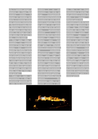 céu, e também porque a
baixeira do Cano lhes
causava receios. E,
porque os sentidos iam
alerta, a conversa recaiu
nas aparições estranhas.
"- Eu nunca vi nada, dizia
a Mariana, mas acredito
que alguma coisa há-de
haver, ao tempo que se
fala nisto, isto já vem de
trás... tenho medo!"
“- Pois, pois, dizia a
comadre, eu também
nunca vi nada, mas já a
minha Avó contava
aquela da Galinha preta,
grande grande, maior do
que uma pessoa, batia as
asas e fazia tanto barulho
e vento que levantava o
pó do chão. Eu tenho
muito medo não gosto de
aqui passar assim mais
tarde, mas, às vezes, lá
tem que ser..."
- Como a noite se
aproximava, o filho da
costureira ignorando que
a mãe teria companhia,
resolveu ir ao seu
encontro. Ao vê-la ao
longe, acompanhada,
pensou numa brincadeira.
Escondeu-se atrás duma
árvore e esperou, deixou-
as passar e em passo
ligeiro, mas leve foi atrás
delas, aproximou-se
bastante e quase
encostado fez um valente
assopro que, naquele
silêncio, soou bem
audível. Ambas deram
um grito, a Mariana
deitou a mão á máquina e,
em simultâneo,
agarraram-se uma á
outra, para logo se
soltarem e desatarem a
correr estrada fora sem
olharem para trás. O
rapaz que esperava uma
risada e tal não aconteceu,
já estava arrependido, e
corria enquanto gritava "-
esperem, esperem, sou eu,
esperem..." Não
esperaram nada, e só
quando pisaram o chão
da Vila e as forças
começavam a traí-las, é
que pararam a tremer de
medo e cansaço e
olharam para trás.
Ali estava a razão de tanto
medo, uma diabrura do
filho da Mariana e
afilhado da Júlia. Agora
incrédulas quanto à
situação que não
esperavam, olhavam o
jovem e não sabiam se
haviam de ralhar, de rir,
ou de chorar, pois o rapaz,
arrependido, tinha
perdido o riso, e um jovem
triste faz pena.
Decidiram-se pelo riso.
Não há como uma
gargalhada alegre para
afastar o medo e ganhar
coragem para enfrentar
os receios enraizados por
séculos de superstição. É
assim o nosso povo e as
nossas gentes.
 