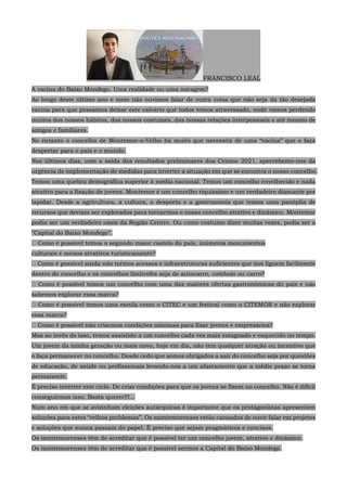 FRANCISCO LEAL
A vacina do Baixo Mondego. Uma realidade ou uma miragem?
Ao longo deste último ano e meio não ouvimos falar de outra coisa que não seja da tão desejada
vacina para que possamos deixar este calvário que todos temos atravessado, onde vamos perdendo
muitos dos nossos hábitos, dos nossos costumes, das nossas relações interpessoais e até mesmo de
amigos e familiares.
No entanto o concelho de Montemor-o-Velho há muito que necessita de uma “vacina” que o faça
despertar para o país e o mundo.
Nos últimos dias, com a saída dos resultados preliminares dos Censos 2021, apercebemo-nos da
urgência de implementação de medidas para inverter a situação em que se encontra o nosso concelho.
Temos uma quebra demográfica superior à média nacional. Temos um concelho envelhecido e nada
atrativo para a fixação de jovens. Montemor é um concelho riquíssimo e um verdadeiro diamante por
lapidar. Desde a agricultura, a cultura, o desporto e a gastronomia que temos uma panóplia de
recursos que deviam ser explorados para tornarmos o nosso concelho atrativo e dinâmico. Montemor
podia ser um verdadeiro oásis da Região Centro. Ou como costumo dizer muitas vezes, podia ser a
“Capital do Baixo Mondego”.
 Como é possível temos o segundo maior castelo do país, inúmeros monumentos
culturais e menos atrativos turisticamente?
 Como é possível ainda não termos acessos e infraestruturas suficientes que nos liguem facilmente
dentro do concelho e os concelhos limítrofes seja de autocarro, comboio ou carro?
 Como é possível temos um concelho com uma das maiores ofertas gastronómicas do país e não
sabemos explorar essa marca?
 Como é possível temos uma escola como o CITEC e um festival como o CITEMOR e não explorar
essa marca?
 Como é possível não criarmos condições mínimas para fixar jovens e empresários?
Mas ao invés de isso, temos assistido a um concelho cada vez mais estagnado e esquecido no tempo.
Um jovem da minha geração ou mais novo, hoje em dia, não tem qualquer atração ou incentivo que
o faça permanecer no concelho. Desde cedo que somos obrigados a sair do concelho seja por questões
de educação, de saúde ou profissionais levando-nos a um afastamento que a médio prazo se torna
permanente.
É preciso inverter este ciclo. De criar condições para que os jovens se fixem no concelho. Não é difícil
conseguirmos isso. Basta querer!!!...
Num ano em que se avizinham eleições autárquicas é importante que os protagonistas apresentem
soluções para estes “velhos problemas”. Os montemorenses estão cansados de ouvir falar em projetos
e soluções que nunca passam do papel. É preciso que sejam pragmáticos e concisos.
Os montemorenses têm de acreditar que é possível ter um concelho jovem, atrativo e dinâmico.
Os montemorenses têm de acreditar que é possível sermos a Capital do Baixo Mondego.
 