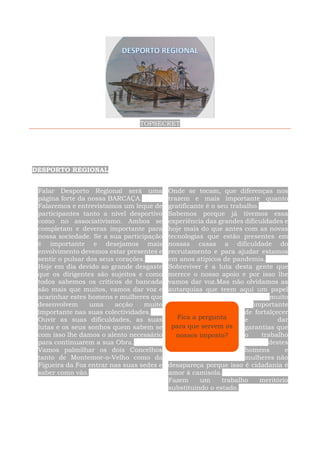 TOPSECRET
DESPORTO REGIONAL
Falar Desporto Regional será uma
página forte da nossa BARCAÇA.
Falaremos e entrevistamos um leque de
participantes tanto a nível desportivo
como no associativismo. Ambos se
completam e deveras importante para
nossa sociedade. Se a sua participação
é importante e desejamos mais
envolvimento devemos estar presentes e
sentir o pulsar dos seus corações.
Hoje em dia devido ao grande desgaste
que os dirigentes são sujeitos e como
todos sabemos os críticos de bancada
são mais que muitos, vamos dar voz e
acarinhar estes homens e mulheres que
desenvolvem uma acção muito
importante nas suas colectividades.
Ouvir as suas dificuldades, as suas
lutas e os seus sonhos quem sabem se
com isso lhe damos o alento necessário
para continuarem a sua Obra.
Vamos palmilhar os dois Concelhos
tanto de Montemor-o-Velho como da
Figueira da Foz entrar nas suas sedes e
saber como vão.
Onde se tocam, que diferenças nos
trazem e mais importante quanto
gratificante é o seu trabalho.
Sabemos porque já tivemos essa
experiência das grandes dificuldades e
hoje mais do que antes com as novas
tecnologias que estão presentes em
nossas casas a dificuldade do
recrutamento e para ajudar estamos
em anos atipicos de pandemia.
Sobreviver é a luta desta gente que
merece o nosso apoio e por isso lhe
vamos dar voz.Mas não olvidamos as
autarquias que teem aqui um papel
muito
importante
de fortalçecer
e dar
garantias que
o trabalho
destes
homens e
mulheres não
desapareça porque isso é cidadania é
amor à camisola.
Fazem um trabalho meritório
substituindo o estado.
Fica a pergunta
para que servem os
nossos imposto?
 