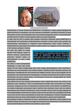 OLÍMPIO FERNANDES
Luiz Pessoa, o nosso diretor da BARCAÇA, "navegando " agora pelas margens de
vidas heroicas no passado e na sua intensa ruralidade, entendeu convidar o casal
Fernandes, como escrevinhadores de unas soltos parágrafos sobre o associativismo
em Montemor-o-Velho e mais adiante sobre as suas freguesias.
A cada um de nós o pulsar das nossas vivências coletivas nesta BARCAÇA, a
transbordar de excelentes colaboradores, levando a bom porto este projeto de
comunicação necessário e urgente num Montemor sem vozes críticas e
independentes. libertadas de qualquer poder político ou religioso. num chão amado
e de serviço público. Porém,
no que me pede o nosso
diretor Luiz Pessoa, sobre as
nobres causas associativas,
resta-me deixar para os
historiadores o seu saber
académico:
De todo e sem mesquinhas
falsidades, o que me resta,
repito, foi ter sido compensado por uma longa aprendizagem com centenas e
centenas de entrevistados nas rádios locais, também pelos extintos jornais em
Montemor, refugiando-me nos jornais da Região Centro, por aí me orgulho de ter
partilhado com associativistas exemplares, a minha escola feita de carolice e apoio
sistemático aos que construíram e continuam a escrever a longevidade do tecido
associativo na Vila Histórica.
Com efeito, foi no seu espaço interventivo, sob a égide das artes, do recreio e do
desporto, que subsiste o meu reconhecimento ainda hoje acrescido na minha
memória. Julgam por fim, os hipotéticos leitores deste curto bitaite na BARCAÇA,
da minha inopinada presunção sobre matéria tão relevante como são os valores
associativos por Terras de Montemor, mas o sentido como o faço no jogo rasgado na
sua solidariedade, limita-me no espaço como se tivesse sido um carregador de piano
e que leve ele foi numa caminhada ao lado dos verdadeiros e nobres cidadãos que
souberam amar as suas coletividades em Montemor e pelas suas freguesias.
De qualquer modo e reduzido no meu conhecimento histórico, quem sabe se na
próxima edição da Barcaça, não trago as memórias dos Panchitas, os Castelhanos,
a juventude Radiosa do Padre João Direito, quem sabe?
“Julgam por fim, os hipotéticos leitores deste curto
bitaite na BARCAÇA, da minha inopinada
presunção sobre matéria tão relevante como são
os valores associativos por Terras de Montemor”
 