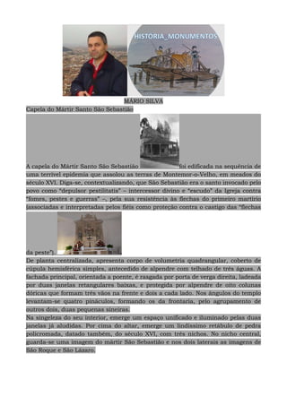 MÁRIO SILVA
Capela do Mártir Santo São Sebastião
A capela do Mártir Santo São Sebastião foi edificada na sequência de
uma terrível epidemia que assolou as terras de Montemor-o-Velho, em meados do
século XVI. Diga-se, contextualizando, que São Sebastião era o santo invocado pelo
povo como “depulsor pestilitatis” – intercessor divino e “escudo” da Igreja contra
“fomes, pestes e guerras” –, pela sua resistência às flechas do primeiro martírio
(associadas e interpretadas pelos fiéis como proteção contra o castigo das “flechas
da peste”).
De planta centralizada, apresenta corpo de volumetria quadrangular, coberto de
cúpula hemisférica simples, antecedido de alpendre com telhado de três águas. A
fachada principal, orientada a poente, é rasgada por porta de verga direita, ladeada
por duas janelas retangulares baixas, e protegida por alpendre de oito colunas
dóricas que formam três vãos na frente e dois a cada lado. Nos ângulos do templo
levantam-se quatro pináculos, formando os da frontaria, pelo agrupamento de
outros dois, duas pequenas sineiras.
Na singeleza do seu interior, emerge um espaço unificado e iluminado pelas duas
janelas já aludidas. Por cima do altar, emerge um lindíssimo retábulo de pedra
policromada, datado também, do século XVI, com três nichos. No nicho central,
guarda-se uma imagem do mártir São Sebastião e nos dois laterais as imagens de
São Roque e São Lázaro.
 