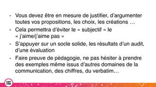 - Vous devez être en mesure de justifier, d’argumenter
toutes vos propositions, les choix, les créations …
- Cela permettra d’éviter le « subjectif » le
« j’aime/j’aime pas »
- S’appuyer sur un socle solide, les résultats d’un audit,
d’une évaluation
- Faire preuve de pédagogie, ne pas hésiter à prendre
des exemples même issus d’autres domaines de la
communication, des chiffres, du verbatim…
 