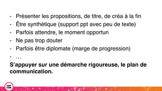 - Présenter les propositions, de titre, de créa à la fin
- Être synthétique (support ppt avec peu de texte)
- Parfois attendre, le moment opportun
- Ne pas trop douter
- Parfois être diplomate (marge de progression)
- …
S’appuyer sur une démarche rigoureuse, le plan de
communication.
 