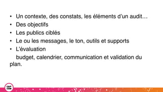 • Un contexte, des constats, les éléments d’un audit…
• Des objectifs
• Les publics ciblés
• Le ou les messages, le ton, outils et supports
• L’évaluation
budget, calendrier, communication et validation du
plan.
 