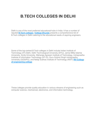 B.TECH COLLEGES IN DELHI
Delhi is one of the most preferred educational hubs in India. It has a number of
reputed B.Tech colleges. College Dhundo presents a comprehensive list of
B.Tech colleges in Delhi catering to the educational needs of aspiring engineers.
Some of the top-ranked B.Tech colleges in Delhi include Indian Institute of
Technology (IIT) Delhi, Delhi Technological University (DTU), Jamia Millia Islamia
University, Amity University, Maharaja Agrasen Institute of Technology, Indraprastha
Institute of Information Technology (IIIT-D), Guru Gobind Singh Indraprastha
University (GGSIPU), and Netaji Subhas Institute of Technology (NSIT) RV College
of engineering college
These colleges provide quality education in various streams of engineering such as
computer science, mechanical, electronics, and information technology.
 