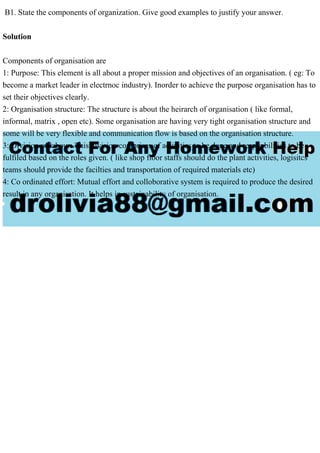 B1. State the components of organization. Give good examples to justify your answer.
Solution
Components of organisation are
1: Purpose: This element is all about a proper mission and objectives of an organisation. ( eg: To
become a market leader in electrnoc industry). Inorder to achieve the purpose organisation has to
set their objectives clearly.
2: Organisation structure: The structure is about the heirarch of organisation ( like formal,
informal, matrix , open etc). Some organisation are having very tight organisation structure and
some will be very flexible and communication flow is based on the organisation structure.
3: Division of labour: This division comprises of activities to be done and responbilities to be
fulfiled based on the roles given. ( like shop floor staffs should do the plant activities, logisitcs
teams should provide the facilties and transportation of required materials etc)
4: Co ordinated effort: Mutual effort and colloborative system is required to produce the desired
result in any organisation. It helps in sustainability of organisation.
 