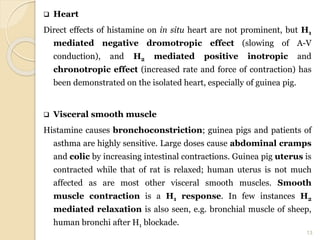  Heart
Direct effects of histamine on in situ heart are not prominent, but H1
mediated negative dromotropic effect (slowing of A-V
conduction), and H2 mediated positive inotropic and
chronotropic effect (increased rate and force of contraction) has
been demonstrated on the isolated heart, especially of guinea pig.
 Visceral smooth muscle
Histamine causes bronchoconstriction; guinea pigs and patients of
asthma are highly sensitive. Large doses cause abdominal cramps
and colic by increasing intestinal contractions. Guinea pig uterus is
contracted while that of rat is relaxed; human uterus is not much
affected as are most other visceral smooth muscles. Smooth
muscle contraction is a H1 response. In few instances H2
mediated relaxation is also seen, e.g. bronchial muscle of sheep,
human bronchi after H1 blockade.
13
 