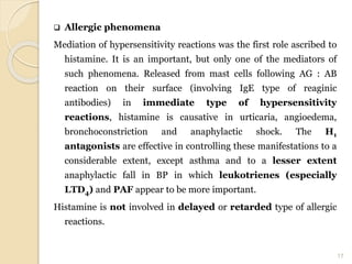  Allergic phenomena
Mediation of hypersensitivity reactions was the first role ascribed to
histamine. It is an important, but only one of the mediators of
such phenomena. Released from mast cells following AG : AB
reaction on their surface (involving IgE type of reaginic
antibodies) in immediate type of hypersensitivity
reactions, histamine is causative in urticaria, angioedema,
bronchoconstriction and anaphylactic shock. The H1
antagonists are effective in controlling these manifestations to a
considerable extent, except asthma and to a lesser extent
anaphylactic fall in BP in which leukotrienes (especially
LTD4) and PAF appear to be more important.
Histamine is not involved in delayed or retarded type of allergic
reactions.
17
 