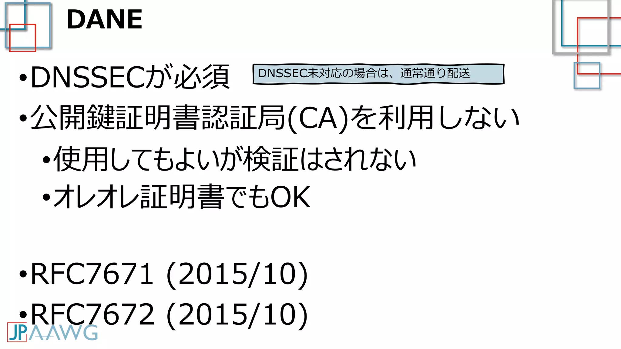 DANE
•DNSSECが必須
•公開鍵証明書認証局(CA)を利用しない
•使用してもよいが検証はされない
•オレオレ証明書でもOK
•RFC7671 (2015/10)
•RFC7672 (2015/10)
DNSSEC未対応の場合は、通常通り配送
 