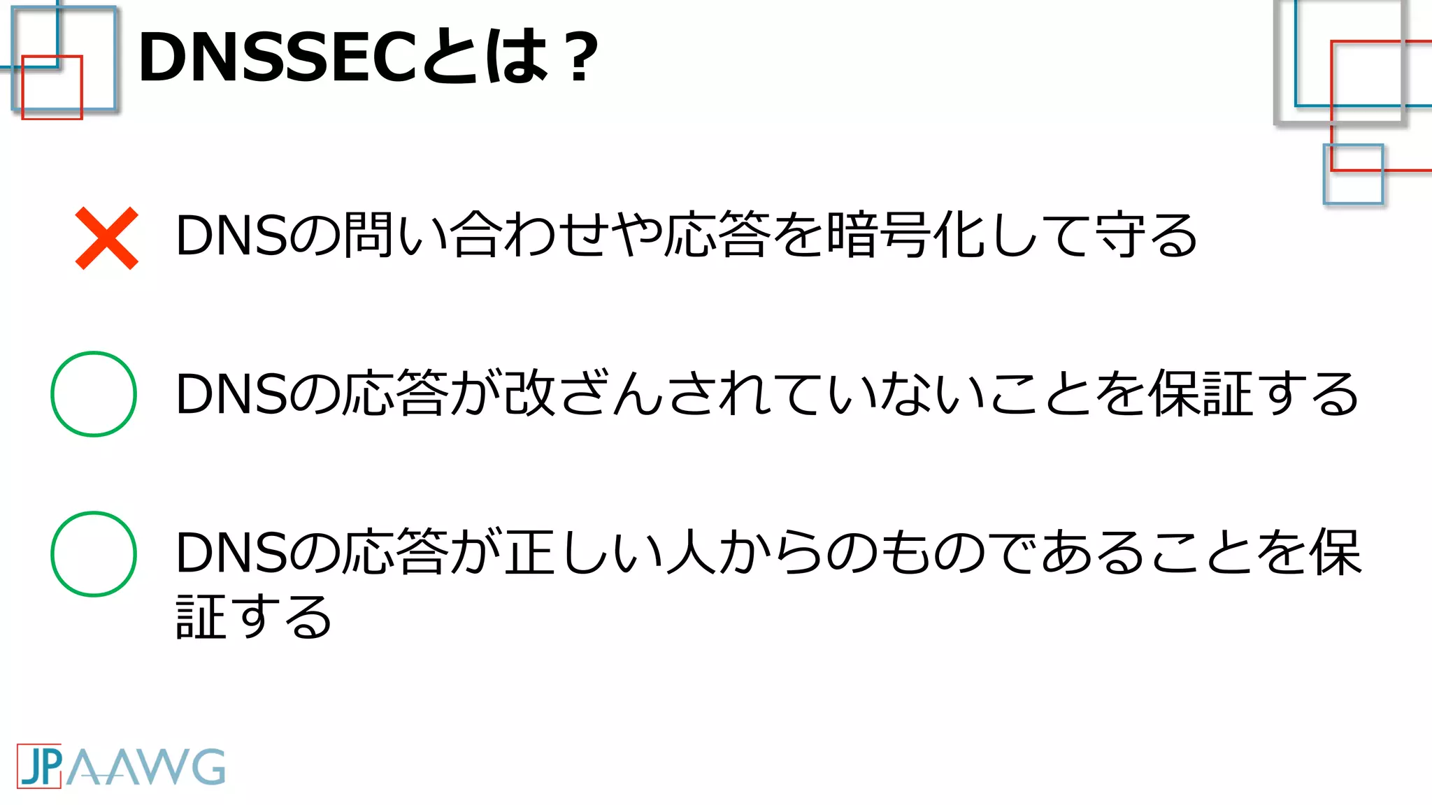 DNSSECとは？
DNSの問い合わせや応答を暗号化して守る
DNSの応答が改ざんされていないことを保証する
DNSの応答が正しい人からのものであることを保
証する
×
○
○
 