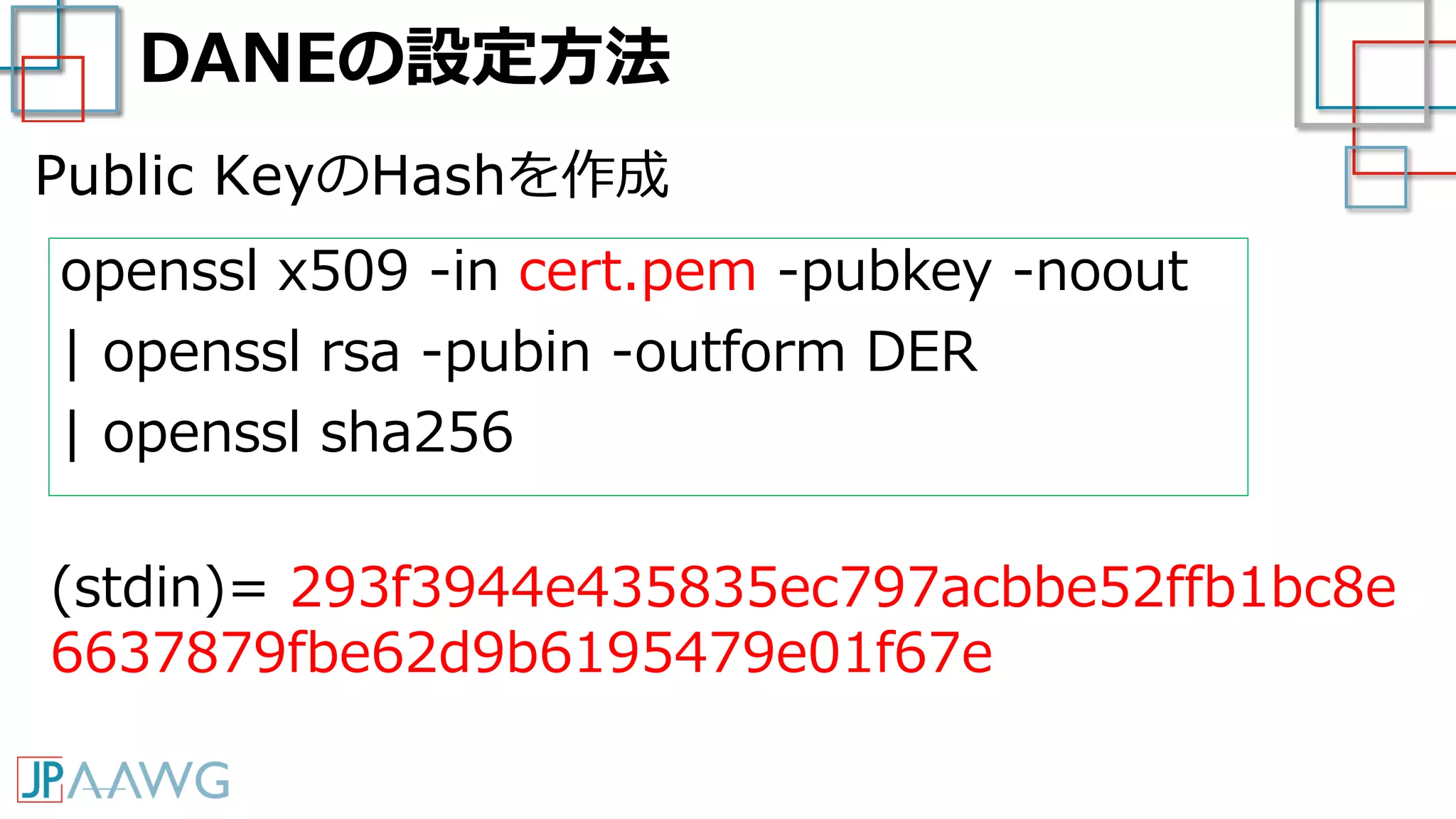 DANEの設定方法
openssl x509 -in cert.pem -pubkey -noout
| openssl rsa -pubin -outform DER
| openssl sha256
(stdin)= 293f3944e435835ec797acbbe52ffb1bc8e
6637879fbe62d9b6195479e01f67e
Public KeyのHashを作成
 