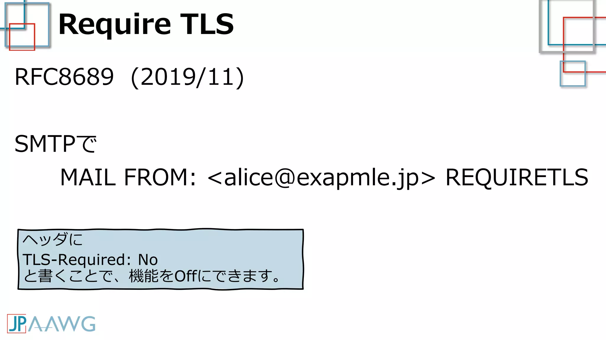 Require TLS
RFC8689 (2019/11)
SMTPで
MAIL FROM: <alice@exapmle.jp> REQUIRETLS
ヘッダに
TLS-Required: No
と書くことで、機能をOffにできます。
 