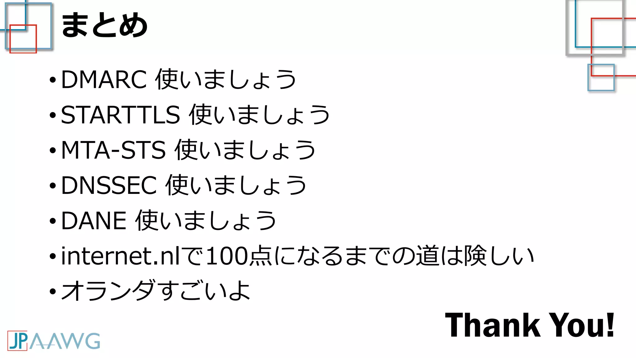 まとめ
• DMARC 使いましょう
• STARTTLS 使いましょう
• MTA-STS 使いましょう
• DNSSEC 使いましょう
• DANE 使いましょう
• internet.nlで100点になるまでの道は険しい
• オランダすごいよ
Thank You!
 
