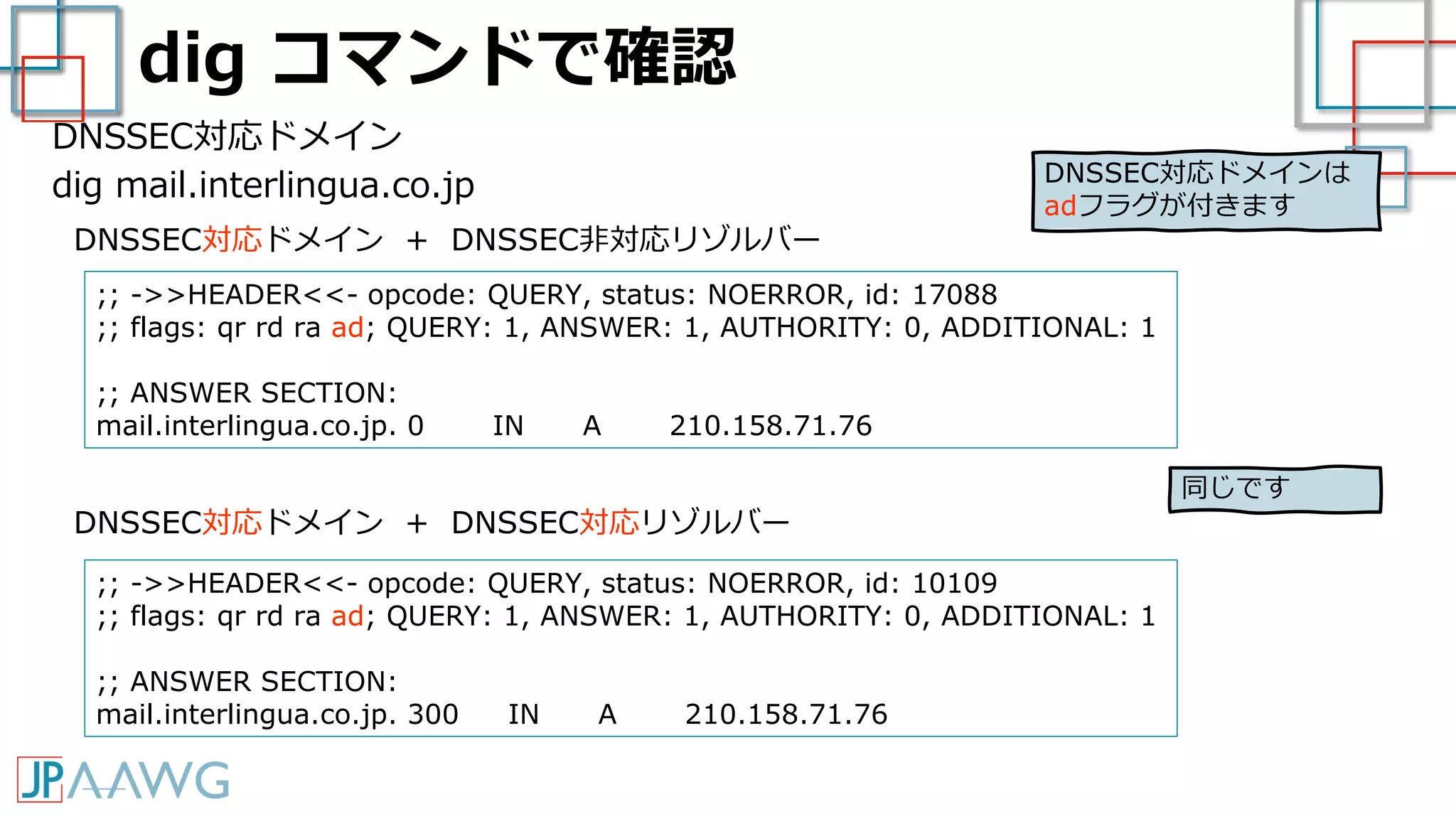dig コマンドで確認
DNSSEC対応ドメイン
dig mail.interlingua.co.jp
;; ->>HEADER<<- opcode: QUERY, status: NOERROR, id: 17088
;; flags: qr rd ra ad; QUERY: 1, ANSWER: 1, AUTHORITY: 0, ADDITIONAL: 1
;; ANSWER SECTION:
mail.interlingua.co.jp. 0 IN A 210.158.71.76
DNSSEC対応ドメイン + DNSSEC非対応リゾルバー
DNSSEC対応ドメイン + DNSSEC対応リゾルバー
;; ->>HEADER<<- opcode: QUERY, status: NOERROR, id: 10109
;; flags: qr rd ra ad; QUERY: 1, ANSWER: 1, AUTHORITY: 0, ADDITIONAL: 1
;; ANSWER SECTION:
mail.interlingua.co.jp. 300 IN A 210.158.71.76
同じです
DNSSEC対応ドメインは
adフラグが付きます
 