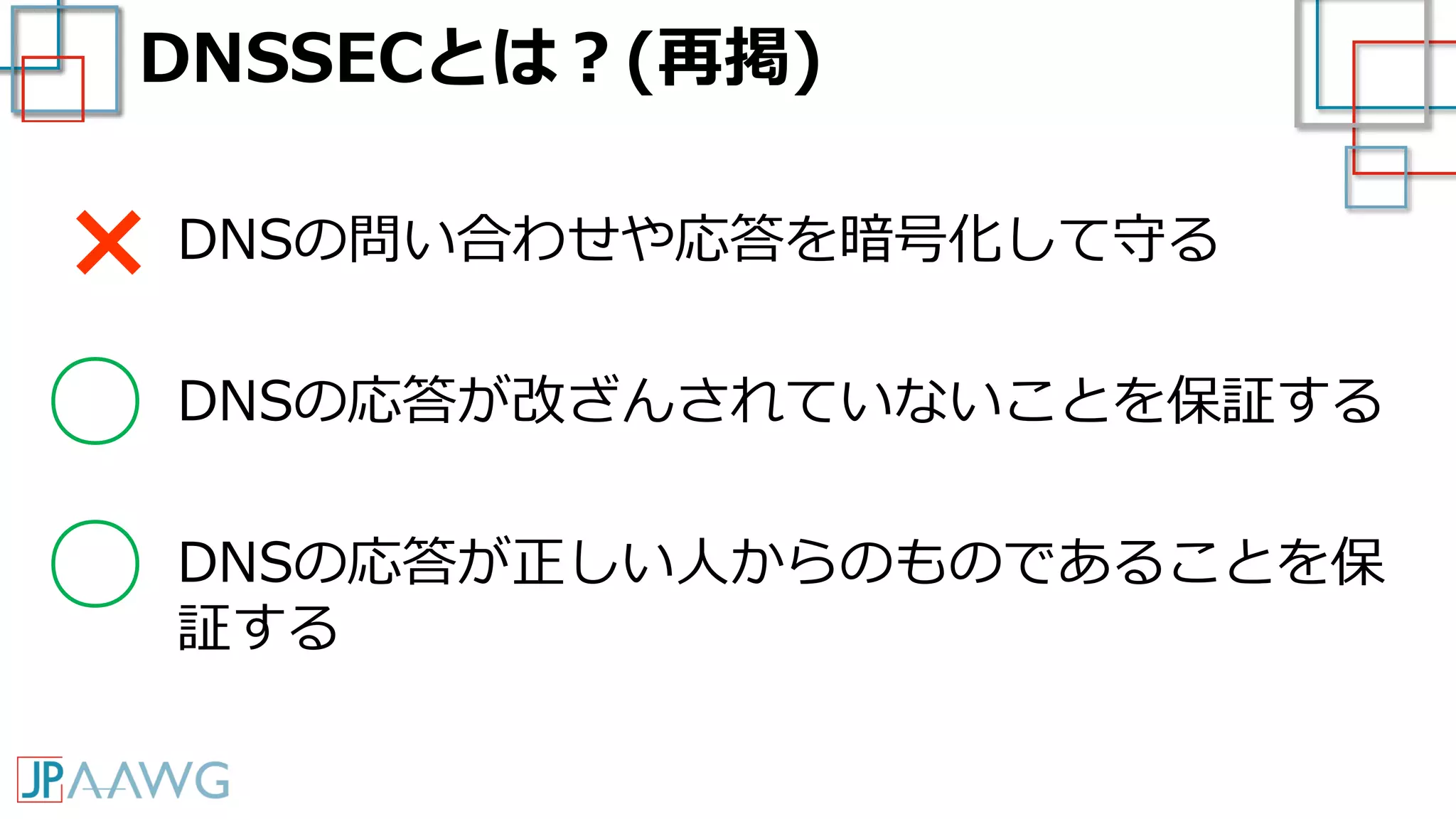 DNSSECとは？(再掲)
DNSの問い合わせや応答を暗号化して守る
DNSの応答が改ざんされていないことを保証する
DNSの応答が正しい人からのものであることを保
証する
×
○
○
 