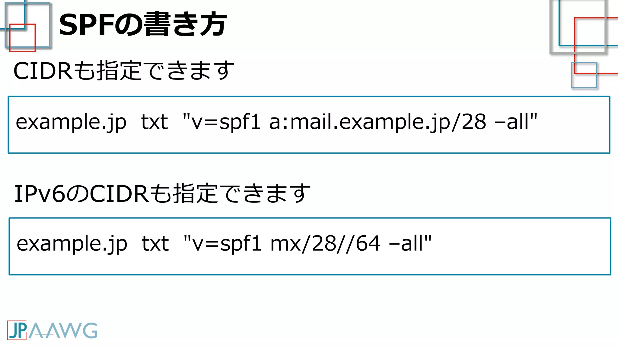 SPFの書き方
example.jp txt "v=spf1 a:mail.example.jp/28 –all"
CIDRも指定できます
example.jp txt "v=spf1 mx/28//64 –all"
IPv6のCIDRも指定できます
 