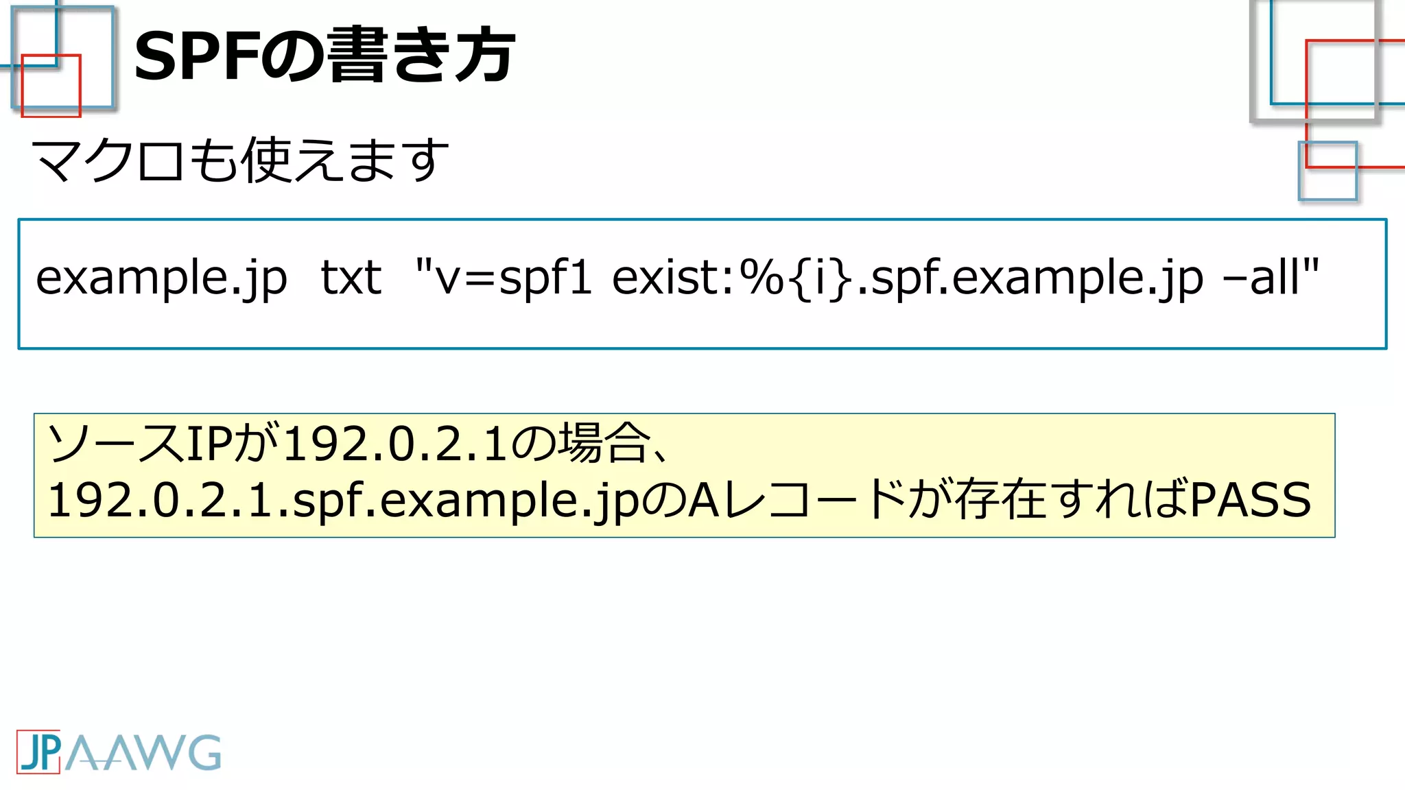 SPFの書き方
example.jp txt "v=spf1 exist:%{i}.spf.example.jp –all"
マクロも使えます
ソースIPが192.0.2.1の場合、
192.0.2.1.spf.example.jpのAレコードが存在すればPASS
 