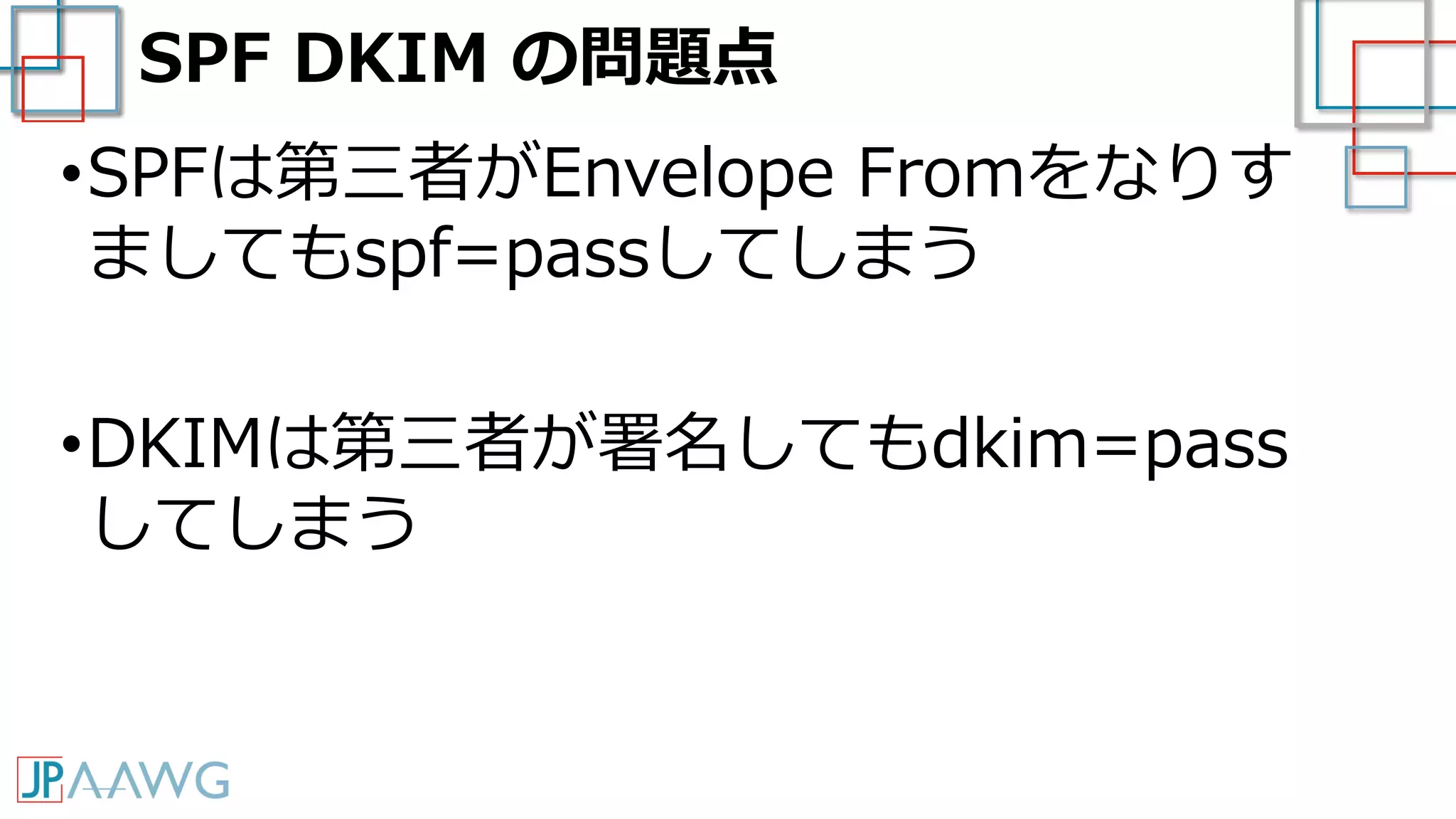 SPF DKIM の問題点
•SPFは第三者がEnvelope Fromをなりす
ましてもspf=passしてしまう
•DKIMは第三者が署名してもdkim=pass
してしまう
 