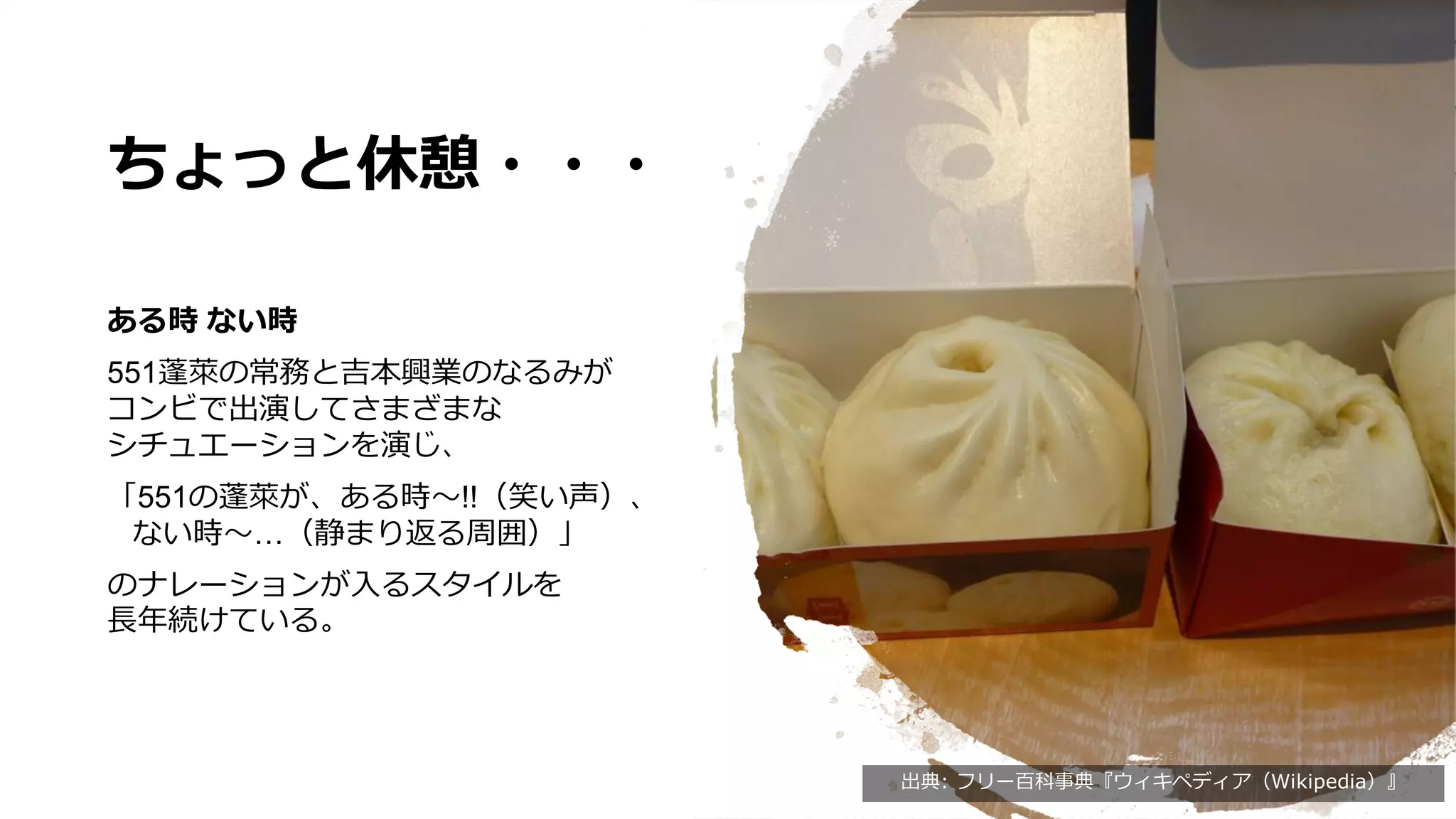 ちょっと休憩・・・
ある時 ない時
551蓬󠄀萊の常務と吉本興業のなるみが
コンビで出演してさまざまな
シチュエーションを演じ、
「551の蓬󠄀萊が、ある時～!!（笑い声）、
ない時～…（静まり返る周囲）」
のナレーションが入るスタイルを
長年続けている。
出典: フリー百科事典『ウィキペディア（Wikipedia）』
 