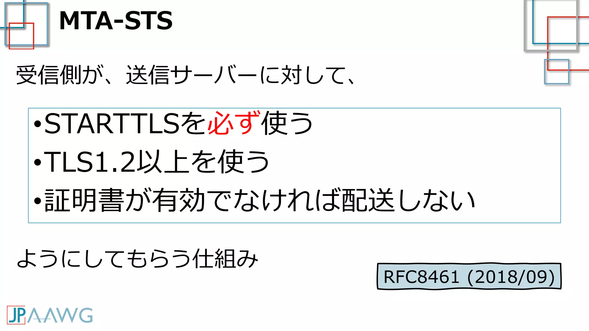 MTA-STS
•STARTTLSを必ず使う
•TLS1.2以上を使う
•証明書が有効でなければ配送しない
受信側が、送信サーバーに対して、
ようにしてもらう仕組み
RFC8461 (2018/09)
 