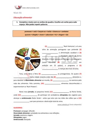 Nível: B1
Educação alimentar
1. Completa o texto com os verbos do quadro. Escolhe um verbo para cada
espaço. Não podes repetir palavras.
(1) __________________ ‘Nutri Ventures’, e é uma
série de animação portuguesa que pretende (2)
__________________ a alimentação saudável e (3)
__________________ a obesidade infantil de forma
divertida. A fazer sucesso em Portugal e no estrangeiro
(neste momento (4) __________________ em
exibição em 25 países), o programa é (5)
__________________ a crianças dos 4 aos 10 anos.
Tena, Lena, Bena e Nina (6) __________________ os protagonistas. Os quatro (7)
__________________ numa cidade cinzenta onde não (8) __________________ alimentos e,
para devolver a diversidade alimentar ao mundo, (9) __________________ na aventura pela
roda dos alimentos. Pelo caminho, (10) __________________ alimentos desconhecidos e
experimentam os ‘Nutri-Powers’.
Nesta nova jornada, os pequenos heróis (11) __________________ ao Reino Verde,
onde (12) __________________ de participar em verdadeiras olimpíadas dos vegetais para
alcançar a ambicionada Pedra Verde – antes que esta caia nas mãos dos vilões que a (13)
__________________ usar para provocar a destruição total do reino.
www.sabado.pt (texto adaptado)
GLOSSÁRIO:
Promover: propagar; difundir.
Diversidade alimentar: variedade nos alimentos e nas refeições.
Jornada: aventura; viagem.
Olimpíadas: jogos.
Ambicionada: desejada.
promover • está • lançam-se • terão • chama-se • combater
querem • dirigido • vivem • saboreiam • há • chegam • são
 