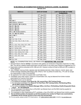 B1/B2 MODULAR EXAMINATION SCHEDULE (KARACHI-LAHORE- ISLAMABAD)
SEP-DEC 2015
MODULE DATE OF EXAM LAST DATE/TIME OF FORM
SUBMISSION
M-1 15
th
Sep.2015 04
th
Sep. 2015 / 12:00 PM
M-2 17
th
Sep. 2015 04
th
Sep. 2015 / 12:00 PM
M-3 06
th
Oct. 2015 10
th
Sep. 2015 / 12:30 PM
M-8, M-17 08
th
Oct. 2015 10
th
Sep. 2015 / 12:30 PM
M-09 (MCQ) / (ESSAY) 13
th
Oct. 2015 10
th
Sep. 2015 / 12:30 PM
M-10 (ESSAY), M-10 (MCQ) 15
th
Oct. 2015 10
th
Sep. 2015 / 12:30 PM
M-4 B1 / M-4 B2 20
th
Oct. 2015 10
th
Sep. 2015 / 12:30 PM
M-5 B1 / M-5 B2 22
nd
Oct. 2015 10
th
Sep. 2015 / 12:30 PM
M-6 B1 / M-6 B2 27
th
Oct. 2015 10
th
Sep. 2015 / 12:30 PM
M-14, M-7 B1/B2 (ESSAY) 29
th
Oct. 2015 10
th
Sep. 2015 / 12:30 PM
M- 7 B1 / M-7 B2 (MCQ) 03
rd
Nov. 2015 12
th
Oct. 2015 / 12:30 PM
M-15 / M-7.7 05
th
Nov. 2015 12
th
Oct. 2015 / 12:30 PM
M-11A 11
th
Nov. 2015 12
th
Oct. 2015 / 12:30 PM
M-11.5, 11.6, 11.14. 17
th
Nov. 2015 12
th
Oct. 2015 / 12:30 PM
M-11.5, 11.6, 11.8, 11.10, 11.14. 17
th
Nov. 2015 12
th
Oct. 2015 / 12:30 PM
M-13 19
th
Nov. 2015 12
th
Oct. 2015 / 12:30 PM
M-13.1, 13.3, 13.4, 13.6, 13.7, 13.8. 24
th
Nov. 2015 12
th
Oct. 2015 / 12:30 PM
M-13.1, 13.3, to 13.7, 13.9. 24
th
Nov. 2015 12
th
Oct. 2015 / 12:30 PM
M-13.1, 13.3 to 13.9 24
th
Nov. 2015 12
th
Oct. 2015 / 12:30 PM
M-13.1, 13.3, 13.5, 13.7 to 13.9 26
th
Nov. 2015 12
th
Oct. 2015 / 12:30 PM
M-13.1, 13.3, 13.5 to 13.7, 13.9 26
th
Nov.2015 12
th
Oct. 2015 / 12:30 PM
M-13.1, 13.3, 13.4, 13.7, 13.8 26
th
Nov. 2015 12
th
Oct. 2015 / 12:30 PM
M-13.1, 13.3, 13.7, 13.8 26
th
Nov. 2015 12
th
Oct. 2015 / 12:30 PM
M-13.4 02
nd
Dec. 2015 10
th
Nov. 2015 / 12:30 PM
M-13.4, 13.6 04
th
Dec. 2015 10
th
Nov. 2015 / 12:30 PM
NOTE: ALL EXAMINATIONS SHALL BE PAPER-LESS (REPORTING TIME: 09:30 AM)
1. All Examinations shall be strictly in accordance with syllabus as mentioned in Regulation Appendix-I to ANO-
066. This will be a syllabus based examination and NO books or any other study material is suggested by PTC.
2. Examination shall be conducted at KHI, ISB and LHE. However conduct of Exam at ISB and LHE is subject to
PCAA approval.
3. CELL PHONES, CALCULATORS, IMAGING AND RECORDING DEVICES, PENS, PENCILS, COATS, BAGS, AND
OTHER WRITING/ READING &MATERIALS ARE STRICTLY NOT ALLOWED IN EXAM HALL. PTC will not accept
any responsibility in case of any loss/theft.
4. No application form shall be accepted after cut-off date / time.
5. Candidates using unfair means / pressure on Examination Unit, may be debarred from further modular
examinations for a period of two years.
6. Registration Forms can be obtained:
a. For KARACHI Candidates: From Room No. 234, second floor, PIA Training Centre.
b. For Islamabad candidates:From Room # 13, First Floor, PIA Training Centre, PIA Booking Office,
5th the Mall, Saddar Rawalpindi.
c. For Lahore candidates:From District Manager Office, 2nd floor, PIA Building, Khalifa Shujauddin Road,
Lahore Ph: 042 99202329
7. For PIA employee’s first attempt fee is of Rs 500/= per Module Exam and Rs1000/=shall be payable for
second attempt of same module.
8. For employees of other Organizations/PVT candidates, a fee of Rs 2000/= per Module Exam shall be payable.
9. Due to limited number of computers at all three locations for conduct of Paper-Less examinations,
candidates will be strictly served on first come first served basis.
10. For any queries, please contact PTC Examinations - 021-9904-3229,021-9904-3268 or email us ptc.exam@piac.aero.
 