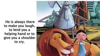 He is always there
to make you laugh,
to lend you a
helping hand or to
give you a shoulder
to cry.