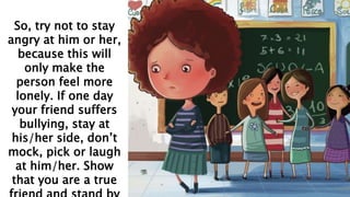 So, try not to stay
angry at him or her,
because this will
only make the
person feel more
lonely. If one day
your friend suffers
bullying, stay at
his/her side, don’t
mock, pick or laugh
at him/her. Show
that you are a true