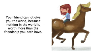 Your friend cannot give
you the world, because
nothing in the world is
worth more than the
friendship you both have.