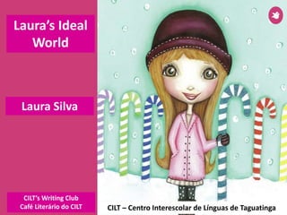 Laura Silva
CILT – Centro Interescolar de Línguas de Taguatinga
Laura’s Ideal
World
CILT’s Writing Club
Café Literário do CILT
 