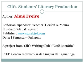 Cilt’s Students’ Literary Production
Author: Aimê Freire
Editorial Supervisor: Teacher: Gerson A. Moura
Illustrator/Artist: ingvard
Publisher: www.storybird.com
Date: I Semester - Fall 2015
A project from ‘Cilt’s Writing Club’: “Café Literário”
CILT: Centro Interescolar de Línguas de Taguatinga
 