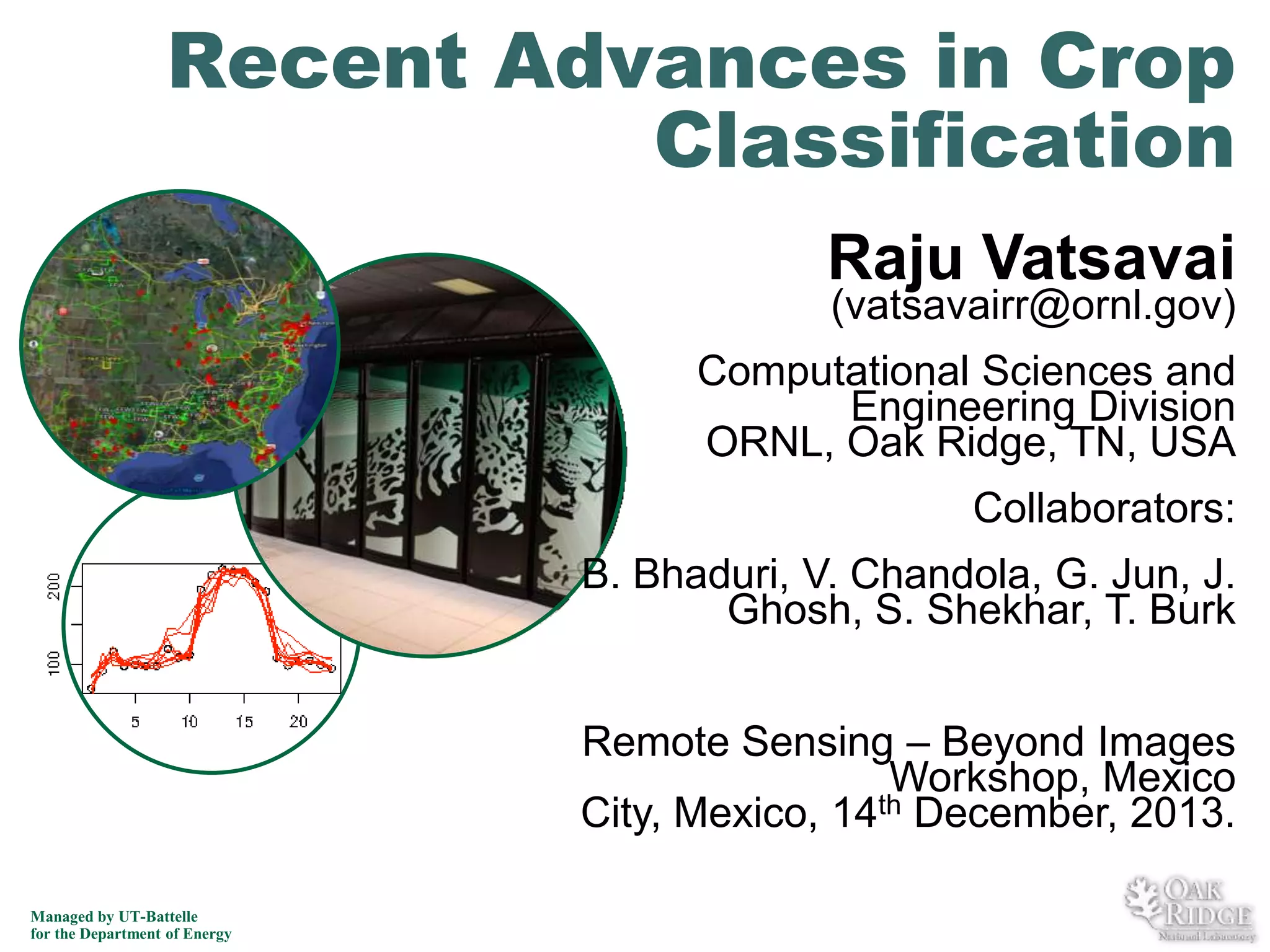 Recent Advances in Crop
Classification
Raju Vatsavai

(vatsavairr@ornl.gov)

Computational Sciences and
Engineering Division
ORNL, Oak Ridge, TN, USA
Collaborators:

B. Bhaduri, V. Chandola, G. Jun, J.
Ghosh, S. Shekhar, T. Burk
Remote Sensing – Beyond Images
Workshop, Mexico
th December, 2013.
City, Mexico, 14
Managed by UT-Battelle
for the Department of Energy

 