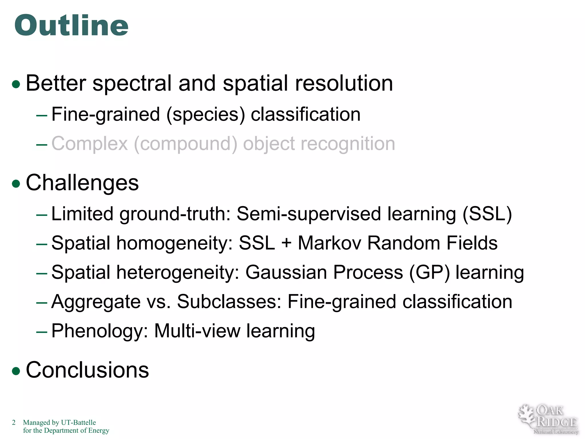 Outline
Better spectral and spatial resolution
– Fine-grained (species) classification
– Complex (compound) object recognition

Challenges
– Limited ground-truth: Semi-supervised learning (SSL)
– Spatial homogeneity: SSL + Markov Random Fields
– Spatial heterogeneity: Gaussian Process (GP) learning
– Aggregate vs. Subclasses: Fine-grained classification
– Phenology: Multi-view learning

Conclusions
2

Managed by UT-Battelle
for the Department of Energy

 