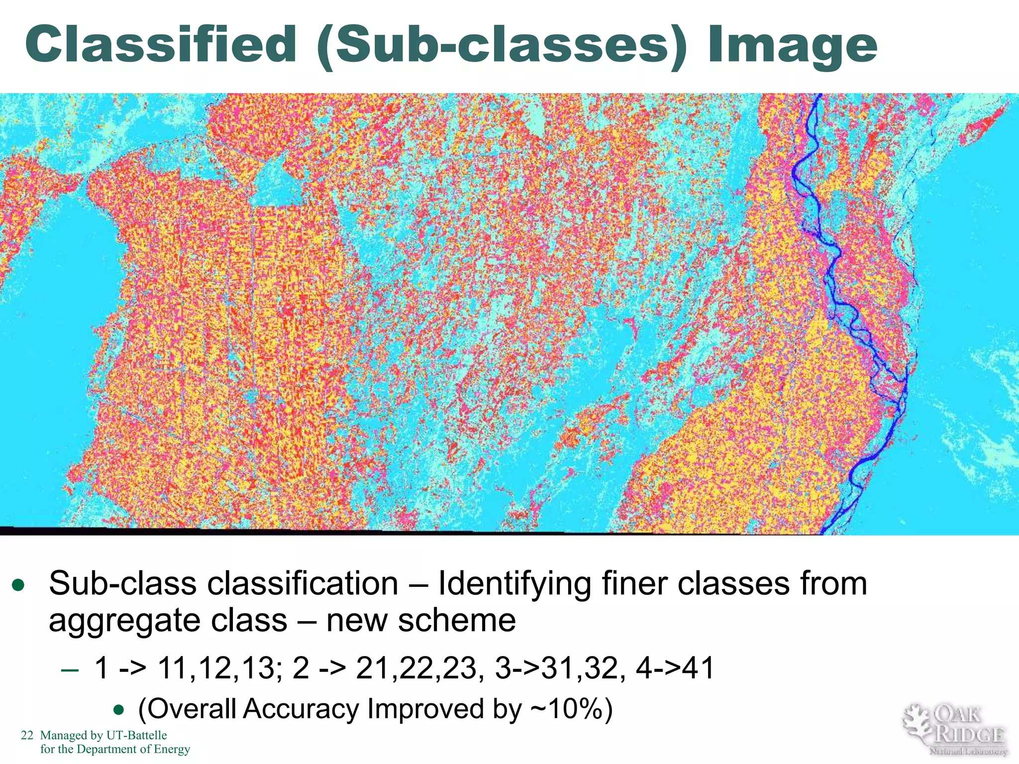 Classified (Sub-classes) Image

Sub-class classification – Identifying finer classes from
aggregate class – new scheme
– 1 -> 11,12,13; 2 -> 21,22,23, 3->31,32, 4->41
(Overall Accuracy Improved by ~10%)
22 Managed by UT-Battelle
for the Department of Energy

 