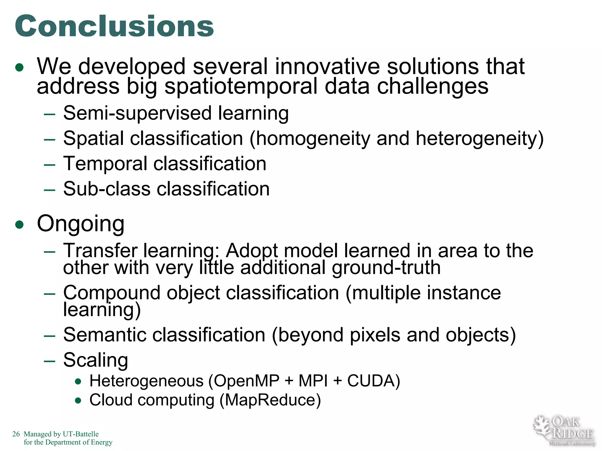 Conclusions
We developed several innovative solutions that
address big spatiotemporal data challenges
–
–
–
–

Semi-supervised learning
Spatial classification (homogeneity and heterogeneity)
Temporal classification
Sub-class classification

Ongoing
– Transfer learning: Adopt model learned in area to the
other with very little additional ground-truth
– Compound object classification (multiple instance
learning)
– Semantic classification (beyond pixels and objects)
– Scaling
Heterogeneous (OpenMP + MPI + CUDA)
Cloud computing (MapReduce)
26 Managed by UT-Battelle
for the Department of Energy

 