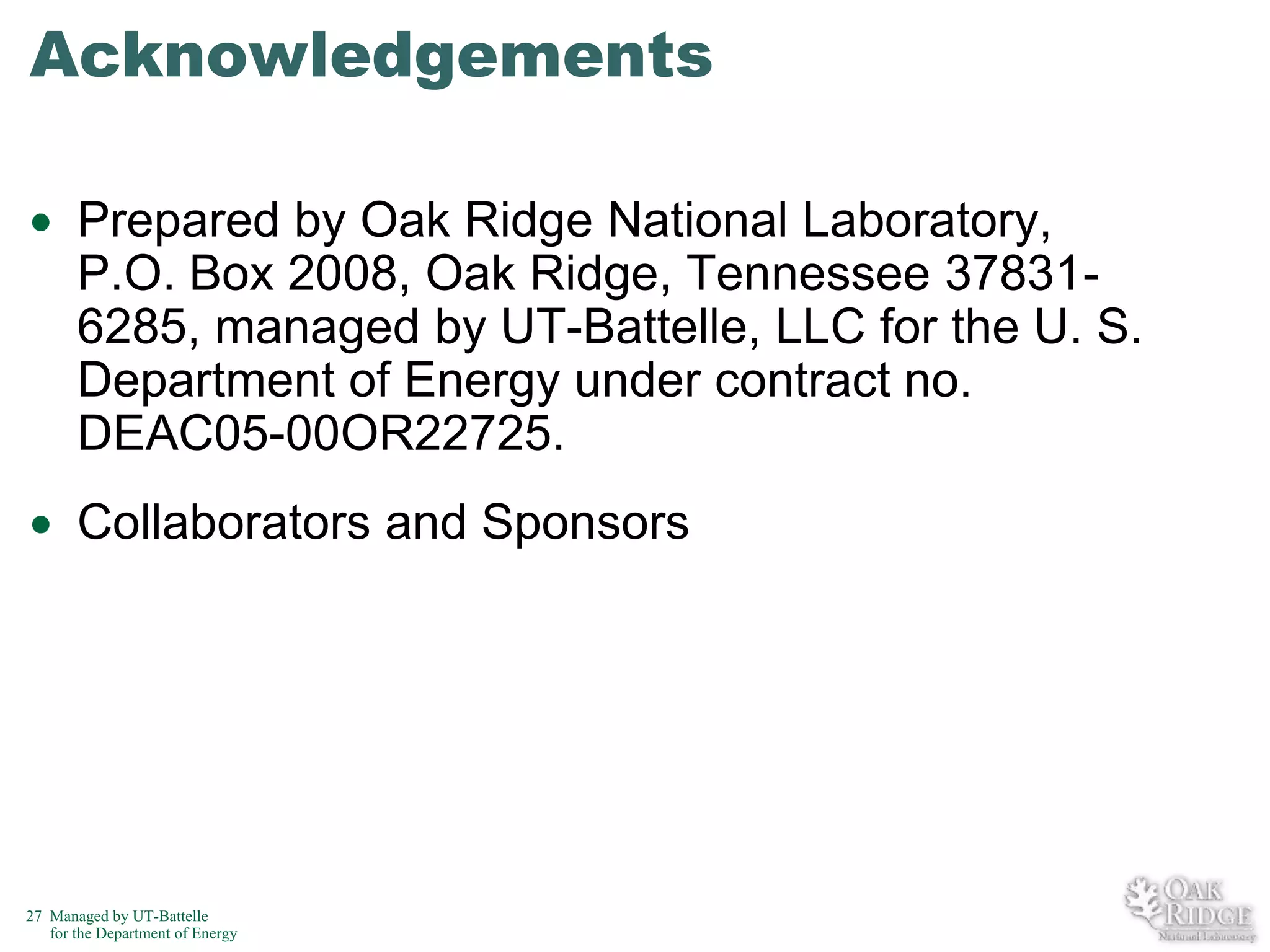 Acknowledgements
Prepared by Oak Ridge National Laboratory,
P.O. Box 2008, Oak Ridge, Tennessee 378316285, managed by UT-Battelle, LLC for the U. S.
Department of Energy under contract no.
DEAC05-00OR22725.
Collaborators and Sponsors

27 Managed by UT-Battelle
for the Department of Energy

 