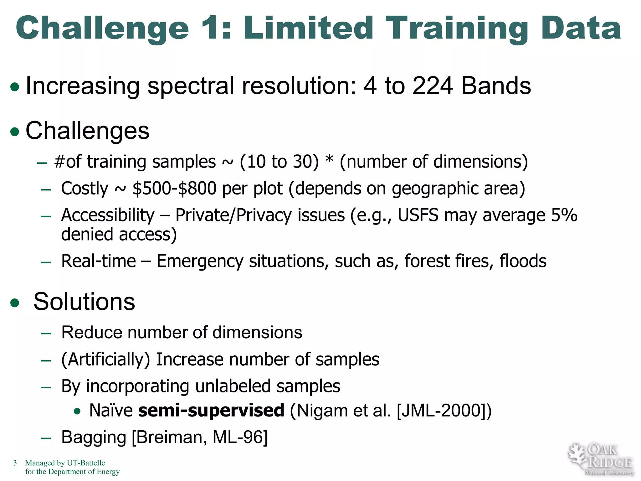 Challenge 1: Limited Training Data
Increasing spectral resolution: 4 to 224 Bands
Challenges
– #of training samples ~ (10 to 30) * (number of dimensions)
– Costly ~ $500-$800 per plot (depends on geographic area)
– Accessibility – Private/Privacy issues (e.g., USFS may average 5%
denied access)
– Real-time – Emergency situations, such as, forest fires, floods

Solutions
– Reduce number of dimensions
– (Artificially) Increase number of samples
– By incorporating unlabeled samples
Naïve semi-supervised (Nigam et al. [JML-2000])
– Bagging [Breiman, ML-96]
3

Managed by UT-Battelle
for the Department of Energy

 
